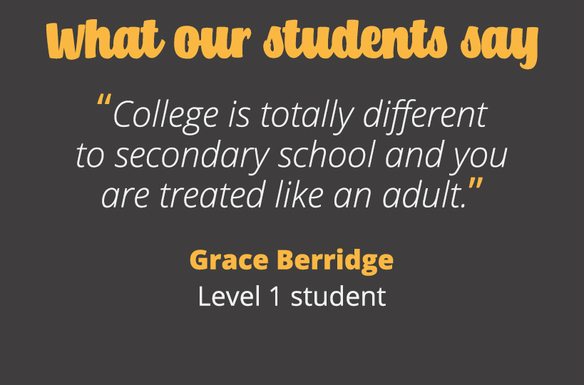 College is totally different to secondary school and you are treated like an adult. Grace Berridge - Level 1 student.