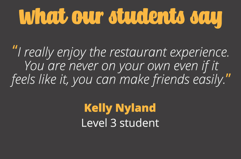 I really enjoy the restaurant experience. You are never on your own even if it feels like it, you can make friends easily. Kelly Nyland - Level 3 student.