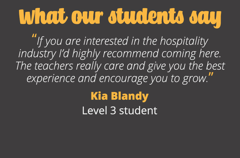 If you are interested in the hospitality industry I’d highly recommend coming here, the teachers really care and give you the best experience and encourage you to grow. Kia Blandy - Level 3 student.
