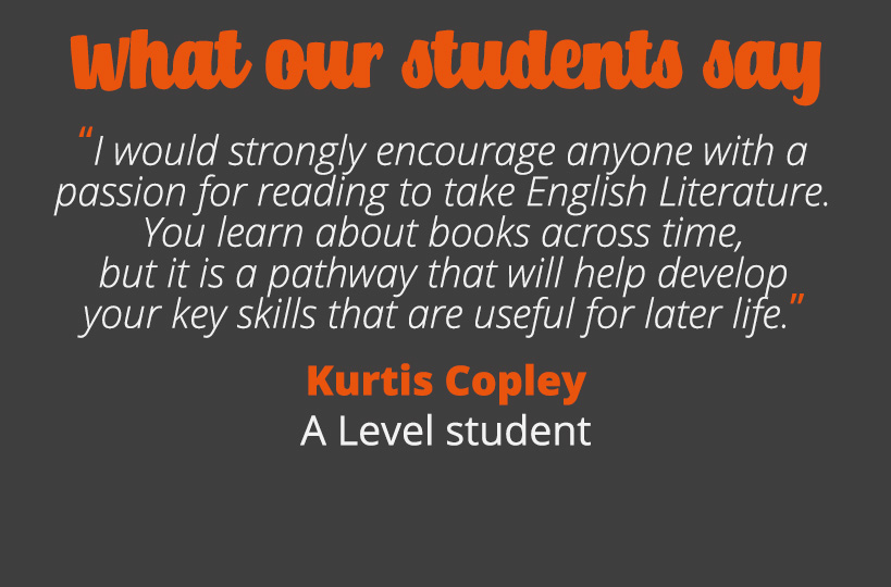 I would strongly encourage anyone with a passion for reading to take English Literature. You learn about books across time, but it is a pathway that will help develop your key skills that are useful for later life – Kurtis Copley.