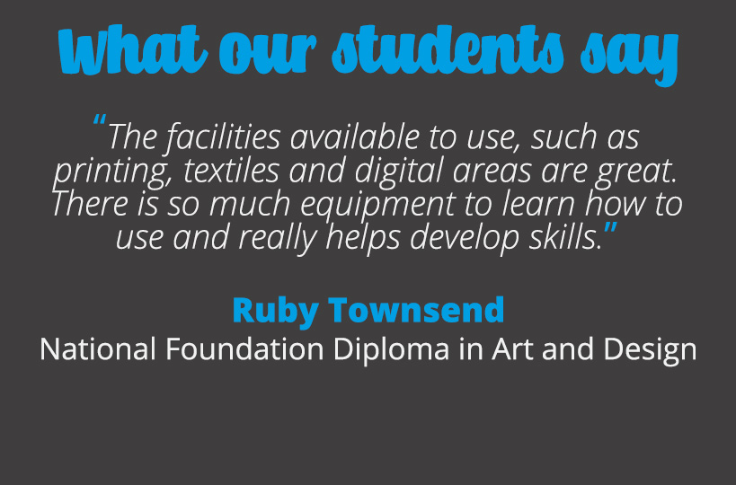 The facilities available to use, such as printing, textiles and digital areas are great. There is so much equipment to learn how to use and really helps develop skills – Ruby Townsend.