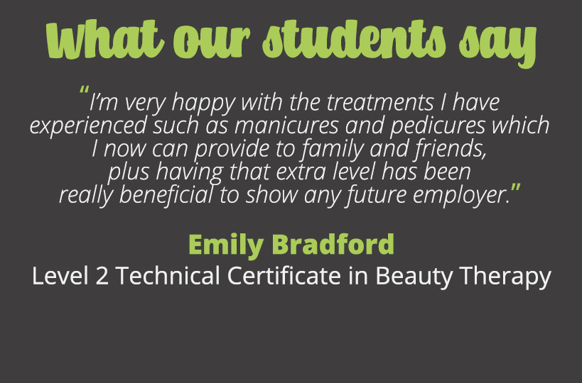 I’m very happy with the treatments I have experienced such as manicures and pedicures which I now can provide to family and friends, plus having that extra level has been really beneficial to show any future employer - Emily Bradford.