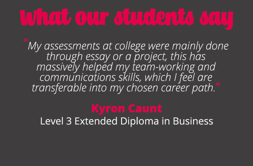My assessments at college were mainly done through essay or a project, this has massively helped my team-working and communications skills, which I feel are transferable into my chosen career path - Kyron Caunt.