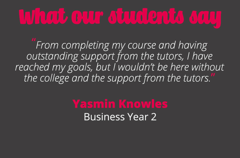 From completing my course and having outstanding support from the tutors, I have reached my goals, but I wouldn’t be here without the college and the support from the tutors – Yasmin Knowles.