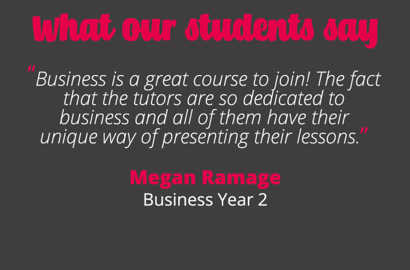 Business is a great course to join! The fact that the tutors are so dedicated to business and all of them have their unique way of presenting their lessons - Megan Ramage.