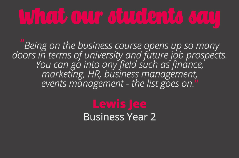 Being on the business course opens up so many doors in terms of university and future job prospects. You can go into any field such as finance, marketing, HR, business management, events management - the list goes on – Lewis Jee.