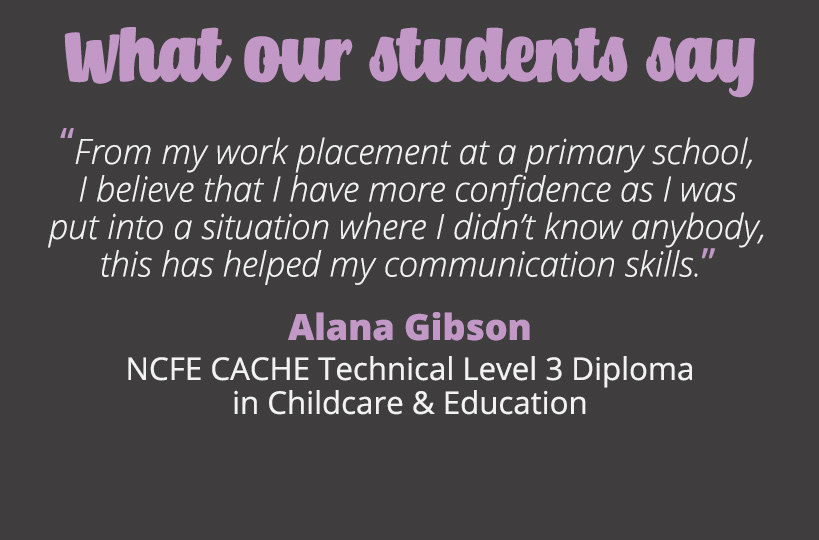 From my work placement at a primary school, I believe that I have more confidence as I was put into a situation where I didn’t know anybody, this has helped my communication skills – Alana Gibson.