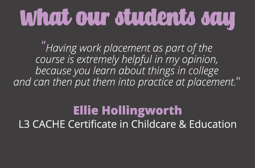Having work placement as part of the course is extremely helpful in my opinion, because you learn about things in college and can then put them into practice at placement – Ellie Hollingworth.