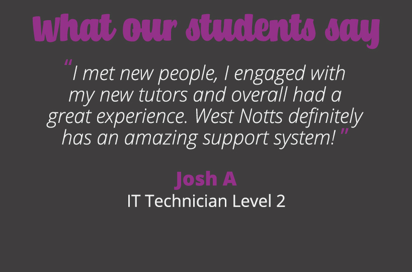 I met new people, I engaged with my new tutors and overall had a great experience. West Notts definitely has an amazing support system! Josh A.