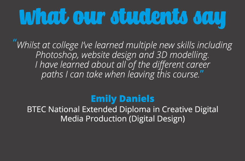 Whilst at college I’ve learned multiple new skills including Photoshop, website design and 3D modelling. I have learned about all of the different career paths I can take when leaving this course – Emily Daniels.