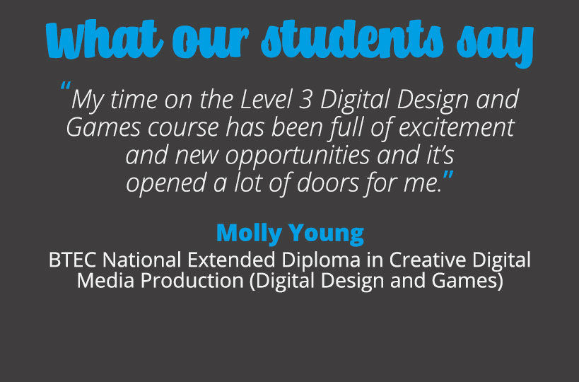 My time on the Level 3 Digital Design and Games course has been full of excitement and new opportunities and it’s opened a lot of doors for me – Molly Young.