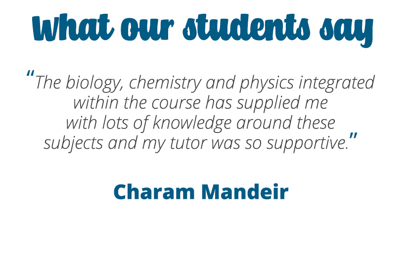 The biology, chemistry and physics integrated within the course has supplied me with lots of knowledge around these subjects and my tutor was so supportive – Charan Mandeir.