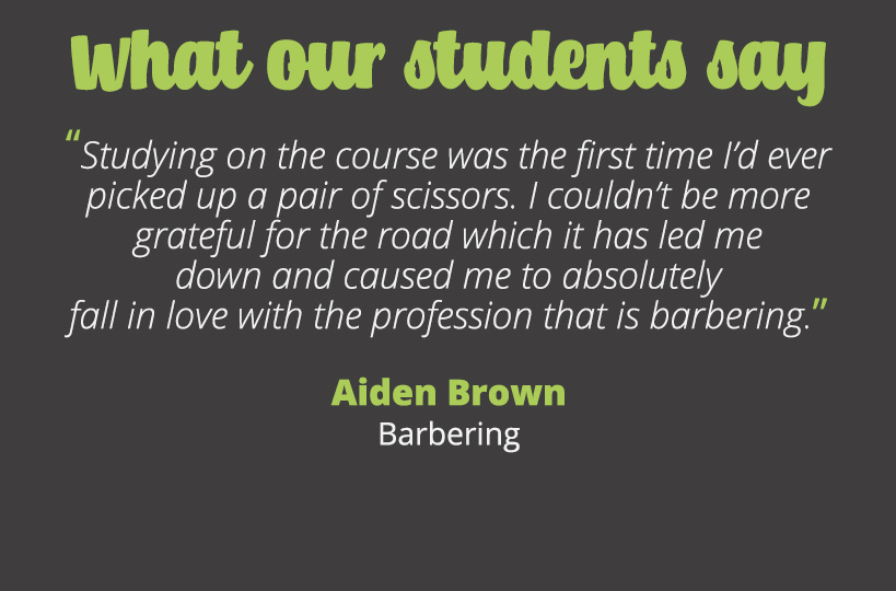 Studying on the course was the first time I’d ever picked up a pair of scissors. I couldn’t be more grateful for the road which it has led me down and caused me to absolutely fall in love with the profession that is barbering – Aiden Brown.