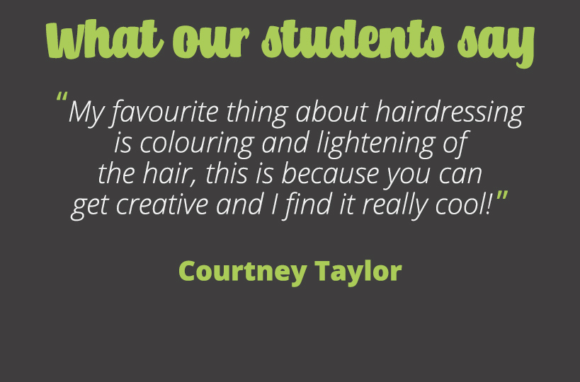My favourite thing about hairdressing is colouring and lightening of the hair, this is because you can get creative and I find it really cool! – Courtney Taylor.