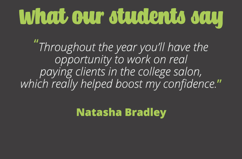 Throughout the year you’ll have the opportunity to work on real paying clients in the college salon, which really helped boost my confidence Natasha Bradley.