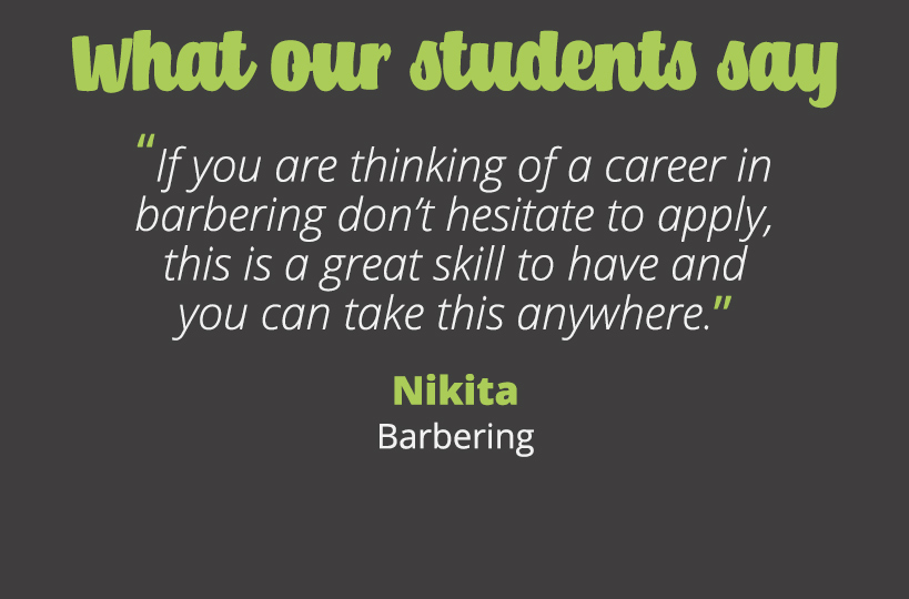If you are thinking of a career in barbering don’t hesitate to apply, this is a great skill to have and you can take this anywhere - Nikita.