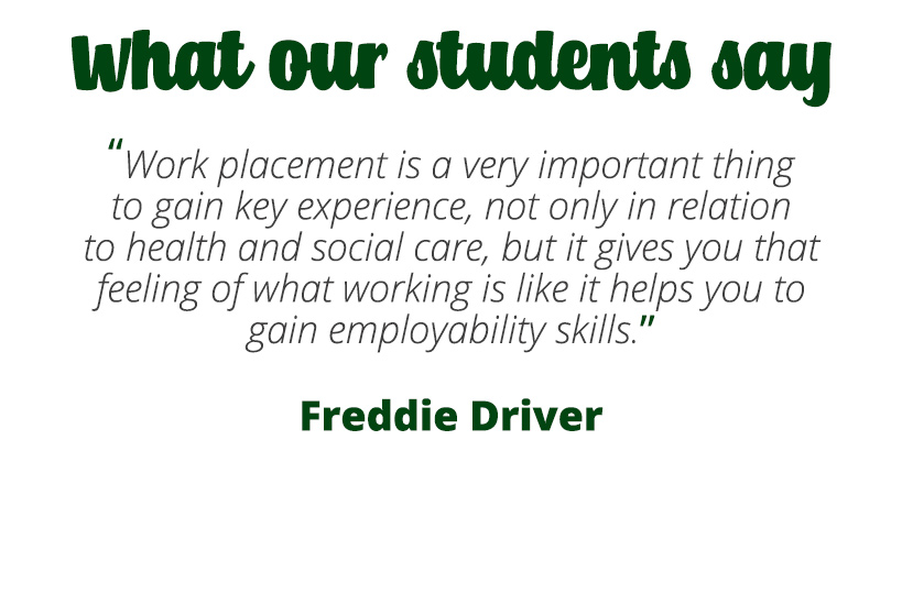 Work placement is a very important thing to gain key experience, not only in relation to health and social care, but it gives you that feeling of what working is like it helps you to gain employability skills – Freddie Driver.