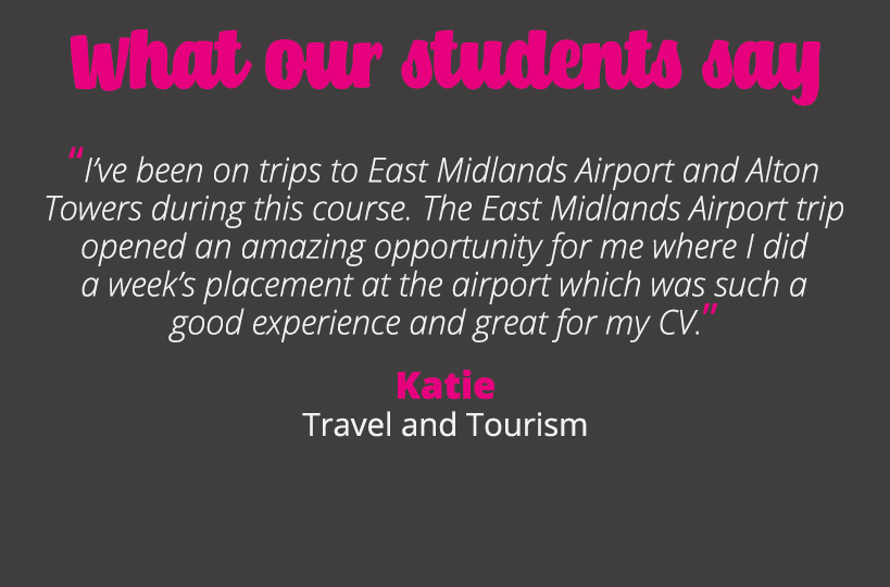 I’ve been on trips to East Midlands Airport and Alton Towers during this course. The East Midlands Airport trip opened an amazing opportunity for me where I did a week’s placement at the airport which was such a good experience and great for my CV – Katie.