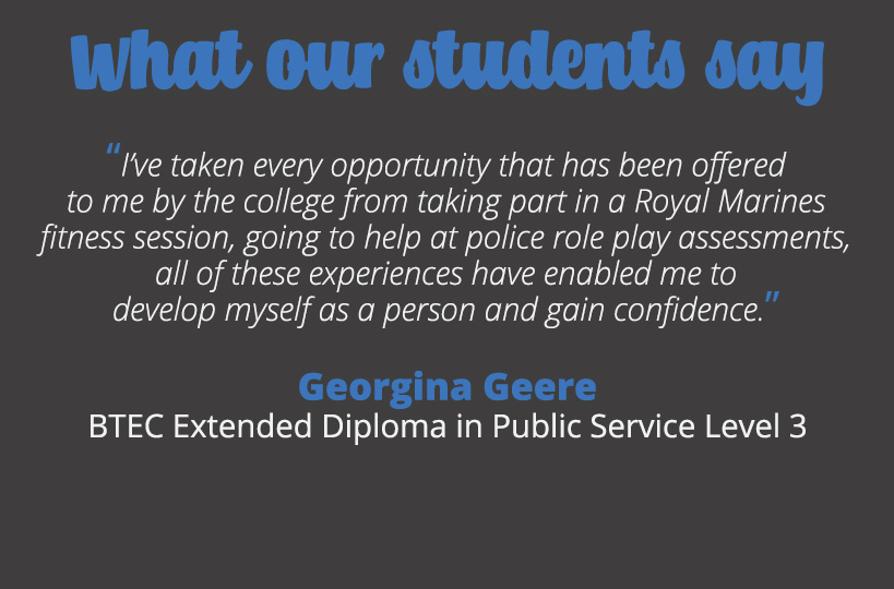I’ve taken every opportunity that has been offered to me by the college from taking part in a Royal Marines fitness session, going to help at police role play assessments, all of these experiences have enabled me to develop myself as a person and gain confidence – Georgina Geere.