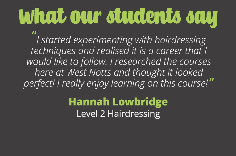 I started experimenting with hairdressing techniques and realised it is a career that I would like to follow. I researched the courses here at West Notts and thought it looked perfect! I really enjoy learning on this course!