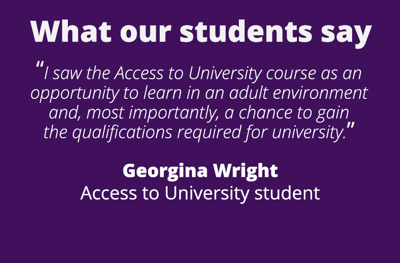 “I saw the Access to University course as an opportunity to learn in an adult environment and, most importantly, a chance to gain the qualifications required for university.