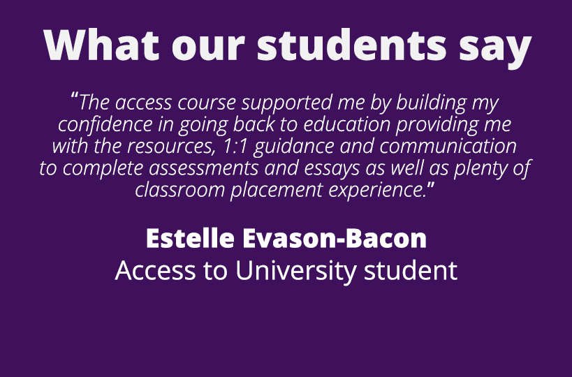 “The access course supported me by building my confidence in going back to education providing me with the resources, 1:1 guidance and communication to complete assessments and essays as well as plenty of classroom placement experience.